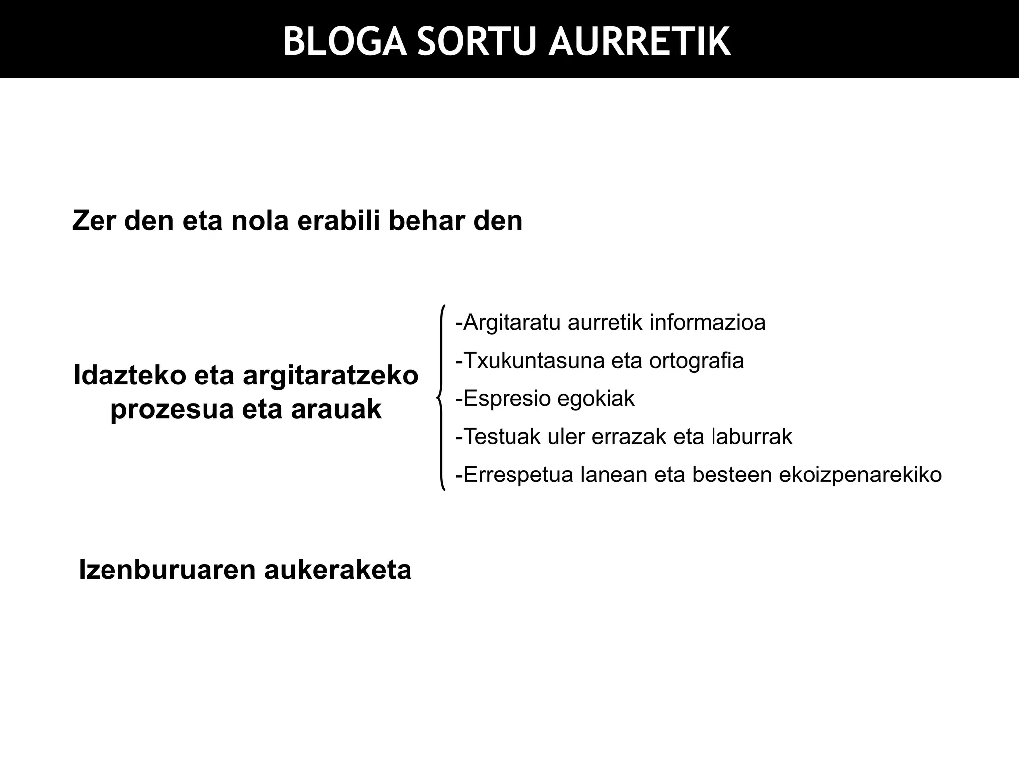 BLOGA SORTU AURRETIK



Zer den eta nola erabili behar den


                             -Argitaratu aurretik informazioa
                             -Txukuntasuna eta ortografia
Idazteko eta argitaratzeko
                             -Espresio egokiak
   prozesua eta arauak
                             -Testuak uler errazak eta laburrak
                             -Errespetua lanean eta besteen ekoizpenarekiko



Izenburuaren aukeraketa
 