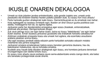 IKUSLE ONAREN DEKALOGOA   Umeek ez dute jolasten jendea entretenitzeko, ezta garaile izateko ere; umeek ondo pasatzeko eta kirolaren bitartez hezten joateko jolasten dute. Ez ezazu hori inoiz ahaztu!   Parte hartzaile guztien ahaleginak txalo itzazu. Garrantzitsuenak ez du emaitzak izan behar. Huts egiteagatik ez iezaiezu errietarik egin; Ikasten ari dira! Diozun guztia positiboa izan dadila, motibagarria hori da, ez agirika egitea.  Jardueran parte har dezatenekiko errespetua ager ezazu (ikasleak, entrenatzaileak, arbitroak eta jendea). Derrigorrezkoak ditugu! Zuk zeuk jakingo duzu zer egin behar duten, baina ez itzazu “telebideratu” zer egin behar duten esanez. Eman iezaiezu jardueraz gozatzeko eta erabakiak hartzeko askatasuna! Arbitroen erabakiak errespeta itzazu eta umeek hori egitera, eta ezarritako araudiaren arabera jokatzen anima itzazu. Uko egin iezaiezu jendeak edota edozein parte hartzailek sortutako edozein motako indarkeriei edo jarrera ezegokiei. Jarduerari amaiera ematerakoan balora ezazu benetan garrantzia daukana, hau da, bakoitzaren hobekuntza, eta ez lortutako emaitza. Ikusleek arau hauek bete ditzaten ahaleginak egin itzazu, era horretara jarduera denentzat onuragarriagoa izan dadila lortuko duzu. Ez ezazu inoiz ahaztu zeure portaera zeure seme-alabentzako eredu izango denik, eta batez ere benetako protagonistak eurak direnik. 