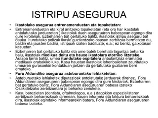 ISTRIPU ASEGURUA Ikastolako asegurua entrenamenduetan eta topaketetan: Entrenamenduetan eta kirol anitzeko topaketetan (eta oro har ikastolak antolatutako jardueretan ) ikastolak duen aseguruaren babespean egongo dira gure kirolariak. Ezbeharren bat gertatuko balitz, ikastolak istripu aseguru bat dauka. Itundutako polizak ikasle guztientzako osasun zerbitzua bermatzen du, baldin eta jausten badira, istripuak izaten badituzte, e.a.; ez berriz, gaixotasun kasuetan. Ezbeharren bat gertatuko balitz eta ume batek berehala laguntza beharko balu, ikastolak  medikua deitu eta hauxe ikastolara etorriko litzateke.  Arazoa larria balitz, umea  itundutako ospitalera  anbulantziaz eramatea medikuak erabakiko luke. Kasu hauetan ikastolak lehenbailehen zauritutako umearen gurasoekin kontaktuan jartzen da gertatutako guztiaren berri emateko.  Foru Aldundiko asegurua asteburuetako lehiaketetan: Asteburuetako lehiaketak diputazioak antolatutako jarduerak direnez,  Foru Aldundiaren aseguruaren babespean egongo dira gure kirolariak. Ezbeharren bat gertatuko balitz, Foru Aldundiaren aseguruaren babesa izateko Osakidetzako zerbitzuetara jo beharko zenukete. Kasu berezietan (dentista, oftalmologoa, e.a.) dagokion espezialistaren zerbitzuak beharrezkoak direnean, hauen informea eta faktura beharrezkoak dira, ikastolak egindako informearekin batera, Foru Aldundiaren aseguruaren babesa izateko. 