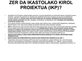 ZER DA IKASTOLAKO KIROL PROIEKTUA (IKP)? Ikastolako Kirol Proiektua eskola kiroleko jardueren inguruko baliabideak era koherente batean kudeatzeko tresna, dinamiko, operatibo eta adostua da. Etorkizunean begirada jarrita duen proiektua da eta gure errealitatearen analisitik abiatzen da.  Bertan, lortu nahi diren helburuak, lan-edukiak, baliabideak eta kirol-jardueretan sartuta dauden pertsonen  (familiak, ikasgelak, hezitzaileak, kudeatzaileak, etab.)  jarduteko eta antolatzeko prozedurak ezartzen dira.  Gure eskola kirolaren erreferentziazko marko bezala ulertu beharra dugu, eskola kirolari dagokionez, ikastolaren filosofia batzen duen dokumentua delako eta jarraitu beharreko bidea aurkezten digulako. IKP ren definizioa uko egin ezinezko ideia edo ardatz nagusi baten inguruan datza: kirola ikasle batek bere ikasketa-bizitzan egiten duen beste jarduera bat baino ez da.  Bertatik lortuko dituen onurak tartean sartuta dauden pertsonen erabakien eta jarduketen ondorio baino ez dira izango eta ez kirola egiteari dagozkion ustezko ontasunaren ondorio.  Beste modu batean esanda, tartean sartuta dauden pertsona ezberdinen jarduketetako heziketa-koherentzia heziketarekin zerikusia duten helburuak lortzeko ezinbesteko baldintza da.  IKASTOLAKO ESKOLA KIROLAREN ERREFERENTZIAZKO MARKOA ETA XEDEA DEFINITZEN DUEN PROIEKTUA DA. BERE ERAKETAN ERREFERENTZIA IKASTOLAKO HEZKUNTZA PROIEKTUA DA (IHP *)  * Ikastetxeko Hezkuntza Proiektuak (IHP) hezkuntza komunitatearen xedeak definitzen ditu, hezi nahi dugun pertsona motari dagokionez (identitate printzipioak, portaerazko jarraibideak, e.a.). Bertan, izaera orokorreko hezkuntza planteamenduak batzen dira: identitate printzipioak, helburu instituzionalak, organigrama orokorra, e.a. 