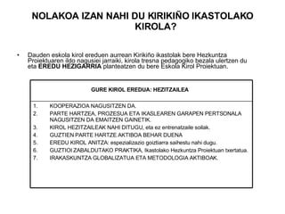 NOLAKOA IZAN NAHI DU KIRIKIÑO IKASTOLAKO KIROLA? Dauden eskola kirol ereduen aurrean Kirikiño ikastolak bere Hezkuntza Proiektuaren ildo nagusiei jarraiki, kirola tresna pedagogiko bezala ulertzen du eta  EREDU HEZIGARRIA  planteatzen du bere Eskola Kirol Proiektuan. KOOPERAZIOA NAGUSITZEN DA. PARTE HARTZEA, PROZESUA ETA IKASLEAREN GARAPEN PERTSONALA NAGUSITZEN DA EMAITZEN GAINETIK. KIROL HEZITZAILEAK NAHI DITUGU, eta ez entrenatzaile soilak. GUZTIEN PARTE HARTZE AKTIBOA BEHAR DUENA EREDU KIROL ANITZA: espezializazio goiztiarra saihestu nahi dugu. GUZTIOI ZABALDUTAKO PRAKTIKA, Ikastolako Hezkuntza Proiektuan txertatua. IRAKASKUNTZA GLOBALIZATUA ETA METODOLOGIA AKTIBOAK. GURE KIROL EREDUA: HEZITZAILEA   
