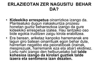 ERLAZIEOTAN ZER NAGUSITU  BEHAR DA? Kideekiko errespetua  oinarrizkoa izango da. Planteatuko dugun irakaskuntza prozesu honetan guztiz beharrezkoa izango da gure kideekiko errespetua izatea. Hau lantzeko oso bide egokia iruditzen zaigu kirola erabiltzea. Era berean, ariketaz kanpoko harremanak ere lagun giro batean oinarrituak egon behar dute, harreman negatibo eta peioratiboak (irainak, mesprezuak, harremanik eza eta abar) ekidinez. Lortu nahi izango den helburuetako bat  talde kohesioa izango da kirolari guztiek talde izaera eta sentimena izan dezaten. 