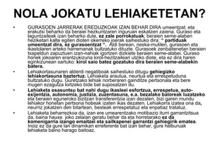 NOLA JOKATU LEHIAKETETAN? GURASOEN JARRERAK EREDUZKOAK IZAN BEHAR DIRA umeentzat; eta erakutsi beharko da beraiei hezkuntzaren inguruan eskatzen zaiena. Guraso eta laguntzaileak izan beharko dute,  ez zale porrokatuak ; beraien seme-alaben heziketari kalte egiten dioten okerreko joerak saihestuko dira:  “ partiduak umeentzat dira, ez gurasoentzat “.   Aldi berean, neska-mutilen, gurasoen eta ikastolaren arteko harremanak bultzatuko dituzte. Gurasoek zenbaitenetan beraien txapeldun zapuztuen izan-nahiak igortzen dizkiete beraien seme-alabei. Guraso horiek jokoaren erantzukizuna kirol-hezitzaileari utziko diote, eta ez dira haren eginkizunean sartuko:  kirol saio batez gozatuko dira beraien seme-alabekin batera. Lehiakortasunaren alderdi negatiboak saihestuko ditugu  gehiegizko lehiakortasuna baztertuz.  Lehiaketa arautua, neurtua eta errespetuduna bultzatuko dugu. Guretzako lehiak norberaren gainditze pertsonala eta bere mugen ezagutza lortzeko bide bat suposatzen du.  Lehiaketa osasuntsu bat nahi dugu ikasleei esfortzua, errespetua, auto-exijentzia, autonomia, justizia, zuzentasuna, e.a. bezalako baloreak luzatzeko  eta beraien eguneroko bizitzan transferentzia izan dezaten, bizi garen mundu lehiakor honetan pertsona hobeak izaten ikas dezaten. Lehiakorra izatea ona da ,  neurriz jokatzen den bitartean, besteak errespetatuz eta enpatiaz tratatuz.  Lehiaketa beharrezkoa da, izan ere umearentzako motibazio iturri garrantzitsua da, baina hauxe  joko zelaian geratu behar da eta horretarako  ez da komenigarria izango emaitzei eta sailkapenei garrantzi gehiegirik ematea . Inoiz ez da gure lan dinamikan erreferente bat izan behar, gure helburuak lehiaketa baino harago baitoaz. 