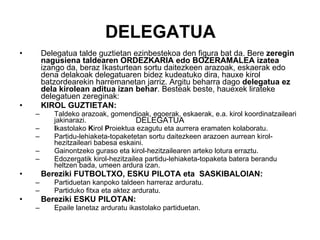 DELEGATUA Delegatua talde guztietan ezinbestekoa den figura bat da. Bere  zeregin nagusiena taldearen ORDEZKARIA edo BOZERAMALEA izatea  izango da, beraz Ikasturtean sortu daitezkeen arazoak, eskaerak edo dena delakoak delegatuaren bidez kudeatuko dira, hauxe kirol batzordearekin harremanetan jarriz. Argitu beharra dago  delegatua ez dela kirolean aditua izan behar . Besteak beste, hauexek lirateke delegatuen zereginak: KIROL GUZTIETAN: Taldeko arazoak, gomendioak, egoerak, eskaerak, e.a. kirol koordinatzaileari jakinarazi. I kastolako  K irol  P roiektua ezagutu eta aurrera eramaten kolaboratu. Partidu-lehiaketa-topaketetan sortu daitezkeen arazoen aurrean kirol-hezitzaileari babesa eskaini. Gainontzeko guraso eta kirol-hezitzailearen arteko lotura erraztu. Edozergatik kirol-hezitzailea partidu-lehiaketa-topaketa batera berandu heltzen bada, umeen ardura izan.  Bereziki FUTBOLTXO, ESKU PILOTA eta  SASKIBALOIAN: Partiduetan kanpoko taldeen harreraz arduratu.  Partiduko fitxa eta aktez arduratu. Bereziki ESKU PILOTAN: Epaile lanetaz arduratu ikastolako partiduetan. DELEGATUA 