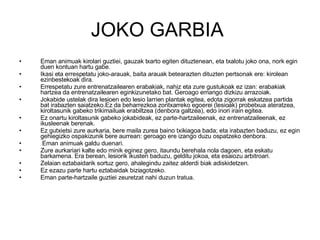 JOKO GARBIA  Eman animuak kirolari guztiei, gauzak txarto egiten dituztenean, eta txalotu joko ona, nork egin duen kontuan hartu gabe. Ikasi eta errespetatu joko-arauak, baita arauak betearazten dituzten pertsonak ere: kirolean ezinbestekoak dira. Errespetatu zure entrenatzailearen erabakiak, nahiz eta zure gustukoak ez izan: erabakiak hartzea da entrenatzailearen eginkizunetako bat. Geroago emango dizkizu arrazoiak. Jokabide ustelak dira lesioen edo lesio larrien plantak egitea, edota zigorrak eskatzea partida bat irabazten saiatzeko.Ez da beharrezkoa zoritxarreko egoerei (lesioak) probetxua ateratzea, kiroltasunik gabeko trikimailuak erabiltzea (denbora galtzea), edo inori irain egitea. Ez onartu kiroltasunik gabeko jokabideak, ez parte-hartzaileenak, ez entrenatzaileenak, ez ikusleenak berenak. Ez gutxietsi zure aurkaria, bere maila zurea baino txikiagoa bada; eta irabazten baduzu, ez egin gehiegizko ospakizunik bere aurrean: geroago ere izango duzu ospatzeko denbora. Eman animuak galdu duenari. Zure aurkariari kalte edo minik eginez gero, itaundu berehala nola dagoen, eta eskatu barkamena. Era berean, lesiorik ikusten baduzu, gelditu jokoa, eta esaiozu arbitroari. Zelaian eztabaidarik sortuz gero, ahalegindu zaitez alderdi biak adiskidetzen. Ez ezazu parte hartu eztabaidak biziagotzeko. Eman parte-hartzaile guztiei zeuretzat nahi duzun tratua. 