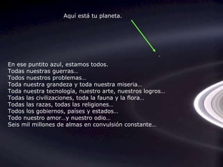 En ese puntito azul, estamos todos. Todas nuestras guerras… Todos nuestros problemas… Toda nuestra grandeza y toda nuestra miseria… Toda nuestra tecnología, nuestro arte, nuestros logros… Todas las civilizaciones, toda la fauna y la flora… Todas las razas, todas las religiones… Todos los gobiernos, países y estados… Todo nuestro amor…y nuestro odio… Seis mil millones de almas en convulsión constante… Aquí está tu planeta. 