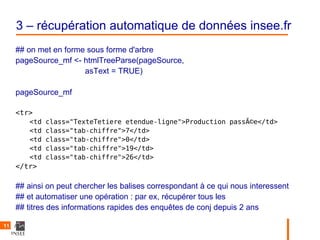 3 – récupération automatique de données insee.fr
     ## on met en forme sous forme d'arbre
     pageSource_mf <- htmlTreeParse(pageSource,
                       asText = TRUE)

     pageSource_mf

     <tr>
        <td   class="TexteTetiere etendue-ligne">Production passÃ©e</td>
        <td   class="tab-chiffre">7</td>
        <td   class="tab-chiffre">0</td>
        <td   class="tab-chiffre">19</td>
        <td   class="tab-chiffre">26</td>
     </tr>

     ## ainsi on peut chercher les balises correspondant à ce qui nous interessent
     ## et automatiser une opération : par ex, récupérer tous les
     ## titres des informations rapides des enquêtes de conj depuis 2 ans

11
 