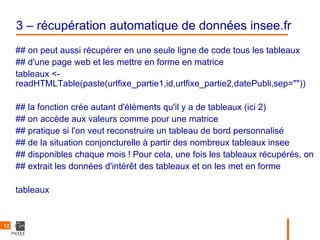 3 – récupération automatique de données insee.fr
     ## on peut aussi récupérer en une seule ligne de code tous les tableaux
     ## d'une page web et les mettre en forme en matrice
     tableaux <-
     readHTMLTable(paste(urlfixe_partie1,id,urlfixe_partie2,datePubli,sep=""))

     ## la fonction crée autant d'éléments qu'il y a de tableaux (ici 2)
     ## on accède aux valeurs comme pour une matrice
     ## pratique si l'on veut reconstruire un tableau de bord personnalisé
     ## de la situation conjoncturelle à partir des nombreux tableaux insee
     ## disponibles chaque mois ! Pour cela, une fois les tableaux récupérés, on
     ## extrait les données d'intérêt des tableaux et on les met en forme

     tableaux


12
 