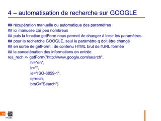4 – automatisation de recherche sur GOOGLE
     ## récupération manuelle ou automatique des paramètres
     ## ici manuelle car peu nombreux
     ## puis la fonction getForm nous permet de changer à loisir les paramètres
     ## pour la recherche GOOGLE, seul le paramètre q doit être changé
     ## en sortie de getForm : de contenu HTML brut de l'URL formée
     ## la concaténation des informations en entrée
     res_rech <- getForm("http://www.google.com/search",
                  hl="en",
                  lr="",
                  ie="ISO-8859-1",
                  q=rech,
                  btnG="Search")




19
 