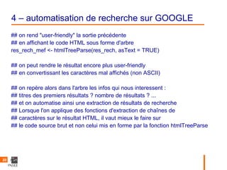4 – automatisation de recherche sur GOOGLE
     ## on rend "user-friendly" la sortie précédente
     ## en affichant le code HTML sous forme d'arbre
     res_rech_mef <- htmlTreeParse(res_rech, asText = TRUE)

     ## on peut rendre le résultat encore plus user-friendly
     ## en convertissant les caractères mal affichés (non ASCII)

     ## on repère alors dans l'arbre les infos qui nous interessent :
     ## titres des premiers résultats ? nombre de résultats ? ...
     ## et on automatise ainsi une extraction de résultats de recherche
     ## Lorsque l'on applique des fonctions d'extraction de chaînes de
     ## caractères sur le résultat HTML, il vaut mieux le faire sur
     ## le code source brut et non celui mis en forme par la fonction htmlTreeParse




20
 