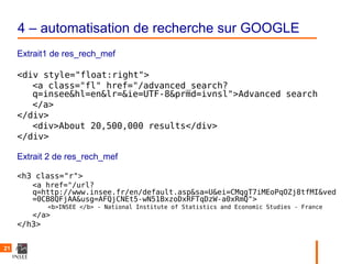 4 – automatisation de recherche sur GOOGLE
     Extrait1 de res_rech_mef

     <div style="float:right">
        <a class="fl" href="/advanced_search?
        q=insee&hl=en&lr=&ie=UTF-8&prmd=ivnsl">Advanced search
        </a>
     </div>
        <div>About 20,500,000 results</div>
     </div>

     Extrait 2 de res_rech_mef

     <h3 class="r">
        <a href="/url?
        q=http://www.insee.fr/en/default.asp&sa=U&ei=CMqgT7iMEoPqOZj8tfMI&ved
        =0CB8QFjAA&usg=AFQjCNEt5-wN51BxzoDxRFTqDzW-a0xRmQ">
             <b>INSEE </b> - National Institute of Statistics and Economic Studies - France
        </a>
     </h3>


21
 