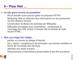 5 – Pour finir …
 Un très grand nombre de possibilités :
     RCurl semble aussi pouvoir gérer le protocole HTTPS
     Marketing ciblé en obtenant des informations sur les personnes
     via des réseaux sociaux
     Construction de Bases de données par Wikipédia
     Difficultés principales pour automatiser : comprendre le
     nommage des URL propre à chaque site et retraiter le code
     source HTML …

 Mais une image très mitigée …
     parfois vu comme du pillage d’Internet
     les « robots » remplisseurs de formulaire vus comme nuisibles en
     terme de surcharge des serveurs
     attention aux droits d’auteur …
     Détournement d’informations personnelles à des fins lucratives
     …
22
 