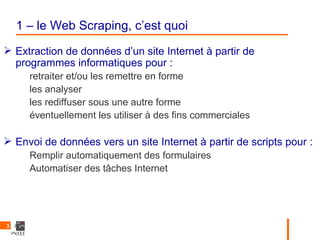 1 – le Web Scraping, c’est quoi
 Extraction de données d’un site Internet à partir de
  programmes informatiques pour :
      retraiter et/ou les remettre en forme
      les analyser
      les rediffuser sous une autre forme
      éventuellement les utiliser à des fins commerciales

 Envoi de données vers un site Internet à partir de scripts pour :
      Remplir automatiquement des formulaires
      Automatiser des tâches Internet




3
 