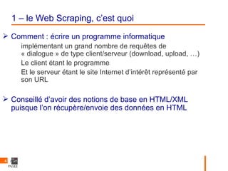 1 – le Web Scraping, c’est quoi
 Comment : écrire un programme informatique
      implémentant un grand nombre de requêtes de
      « dialogue » de type client/serveur (download, upload, …)
      Le client étant le programme
      Et le serveur étant le site Internet d’intérêt représenté par
      son URL

 Conseillé d’avoir des notions de base en HTML/XML
  puisque l’on récupère/envoie des données en HTML




4
 