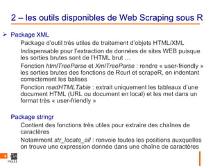 2 – les outils disponibles de Web Scraping sous R
 Package XML
     Package d’outil très utiles de traitement d’objets HTML/XML
     Indispensable pour l’extraction de données de sites WEB puisque
     les sorties brutes sont de l’HTML brut …
     Fonction htmlTreeParse et XmlTreeParse : rendre « user-friendly »
     les sorties brutes des fonctions de Rcurl et scrapeR, en indentant
     correctement les balises
     Fonction readHTMLTable : extrait uniquement les tableaux d’une
     document HTML (URL ou document en local) et les met dans un
     format très « user-friendly »

    Package stringr
       Contient des fonctions très utiles pour extraire des chaînes de
       caractères
       Notamment str_locate_all : renvoie toutes les positions auxquelles
       on trouve une expression donnée dans une chaîne de caractères
6
 