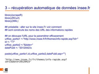 3 – récupération automatique de données insee.fr
    library(scrapeR)
    library(RCurl)
    library(XML)

    ## préalable : aller sur le site insee.Fr voir comment
    ## sont construits les noms des URL des informations rapides

    ## on découpe l'URL pour la paramétrer efficacement
    urlfixe_partie1 <-"http://www.insee.fr/fr/themes/info-rapide.asp?id="
    id <- "11"
    urlfixe_partie2 <-"&date="
    datePubli <- "20120423«

    paste(urlfixe_partie1,id,urlfixe_partie2,datePubli,sep="")

    "http://www.insee.fr/fr/themes/info-rapide.asp?
    id=11&date=20120423"


8
 