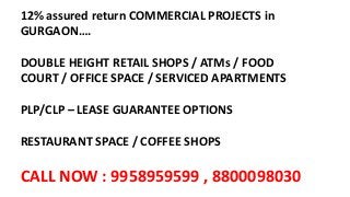 12% assured return COMMERCIAL PROJECTS in
GURGAON….
DOUBLE HEIGHT RETAIL SHOPS / ATMs / FOOD
COURT / OFFICE SPACE / SERVICED APARTMENTS
PLP/CLP – LEASE GUARANTEE OPTIONS
RESTAURANT SPACE / COFFEE SHOPS
CALL NOW : 9958959599 , 8800098030
 