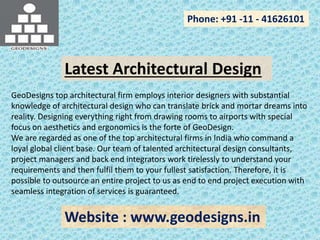 Phone: +91 -11 - 41626101
Website : www.geodesigns.in
Latest Architectural Design
GeoDesigns top architectural firm employs interior designers with substantial
knowledge of architectural design who can translate brick and mortar dreams into
reality. Designing everything right from drawing rooms to airports with special
focus on aesthetics and ergonomics is the forte of GeoDesign.
We are regarded as one of the top architectural firms in India who command a
loyal global client base. Our team of talented architectural design consultants,
project managers and back end integrators work tirelessly to understand your
requirements and then fulfil them to your fullest satisfaction. Therefore, it is
possible to outsource an entire project to us as end to end project execution with
seamless integration of services is guaranteed.
 