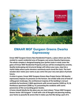 EMAAR MGF Gurgaon Greens Dwarka
              Expressway
                                          
Emaar MGF Gurgaon Greens New Residential Projects, a place where you feel, 
nestled in a posh residential area of Gurgaon, just across Dwarka Expressway. 
The whole complex is designed keeping your perfect taste in mind; enter the 
gates of Emaar MGF Residential Property and you will be enveloped by serenity. 
Quality landscaping and structural design will relieve your eyes, step into a 
stylish lobby where quite elevators seamlessly work round the clock. The hard 
wooden door states your name as you come into your very own place of private 
luxury. 
A vision in green, Emaar MGF Gurgaon Greens New Project Sector 102 dwarka 
expressway imposes its presence on the horizon. Set amidst wide area of land of 
rolling green landscape, the architectural majesty of the building is not just 
aesthetic by functional; 3 BHK apartments with servant quarter (1650 sq. ft.) & 
Penthouse apartment (3200 sq. ft.) presenting the residents with scenic 
panoramas of the surrounding green locales. 
A home should ideally be the place you are most relaxes “Emaar MGF Gurgaon 
Greens Sector 102 Gurgaon” is built with a lot of thought and planning making 
your home so peaceful & serene that it makes you feel like being a part of it. 
 