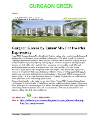 GURGAON GREEN
Home




Gurgaon Greens by Emaar MGF at Dwarka
Expressway
Emaar MGF Gurgaon Greens New Residential Projects, a place where you feel, nestled in a posh
residential area of Gurgaon, just across Dwarka Expressway. The whole complex is designed
keeping your perfect taste in mind, enter the gates of Emaar MGF Residential Property and you
will be enveloped by serenity. Quality landscaping and structural design will relieve your eyes,
step into a stylish lobby where quite elevators seamlessly work round the clock. The hard
wooden door states your name as you come into your very own place of private luxury.
A vision in green, Emaar MGF Gurgaon Greens New Project Sector 102 dwarka expressway
imposes its presence on the horizon. Set amidst wide area of land of rolling green landscape, the
architectural majesty of the building is not just aesthetic by functional; 3 BHK apartments with
servant quarter (1650 sq. ft.) & Penthouse apartment (3200 sq. ft.) presenting the residents with
scenic panoramas of the surrounding green locales.
A home should ideally be the place you are most relaxes “Emaar MGF Gurgaon Greens Sector
102 Gurgaon” is built with a lot of thought and planning making your home so peaceful & serene
that it makes you feel like being a part of it. Emaar MGF Gurgaon Greens New Projects Dwarka
Expressway effectively forms a world full of class and style with ultra modern features and
facilities adding little dash into your lifestyle.


For More info.         Call at 8800994301
Visit at: http://indiarealtysearch.com/Projects/Gurgaon_Greens/index.php
          http://gurgaongreen.com



Developer: Emaar MGF
 