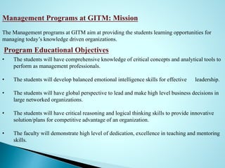 Management Programs at GITM: Mission
The Management programs at GITM aim at providing the students learning opportunities for
managing today’s knowledge driven organizations.
Program Educational Objectives
• The students will have comprehensive knowledge of critical concepts and analytical tools to
perform as management professionals.
• The students will develop balanced emotional intelligence skills for effective leadership.
• The students will have global perspective to lead and make high level business decisions in
large networked organizations.
• The students will have critical reasoning and logical thinking skills to provide innovative
solution/plans for competitive advantage of an organization.
• The faculty will demonstrate high level of dedication, excellence in teaching and mentoring
skills.
 