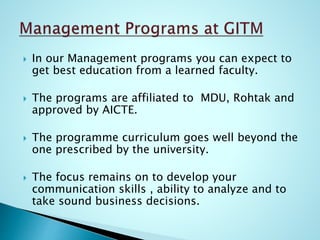  In our Management programs you can expect to
get best education from a learned faculty.
 The programs are affiliated to MDU, Rohtak and
approved by AICTE.
 The programme curriculum goes well beyond the
one prescribed by the university.
 The focus remains on to develop your
communication skills , ability to analyze and to
take sound business decisions.
 