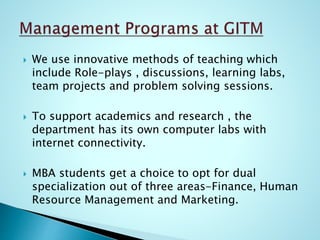  We use innovative methods of teaching which
include Role-plays , discussions, learning labs,
team projects and problem solving sessions.
 To support academics and research , the
department has its own computer labs with
internet connectivity.
 MBA students get a choice to opt for dual
specialization out of three areas-Finance, Human
Resource Management and Marketing.
 