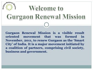 Gurgaon Renewal Mission is a visible result
oriented movement that was formed in
November, 2011, to renew Gurgaon as the ‘Smart
City’ of India. It is a major movement initiated by
a coalition of partners, comprising civil society,
business and government.
 