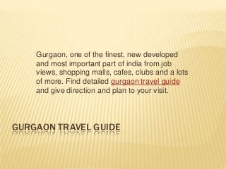Gurgaon, one of the finest, new developed
    and most important part of india from job
    views, shopping malls, cafes, clubs and a lots
    of more. Find detailed gurgaon travel guide
    and give direction and plan to your visit.




GURGAON TRAVEL GUIDE
 