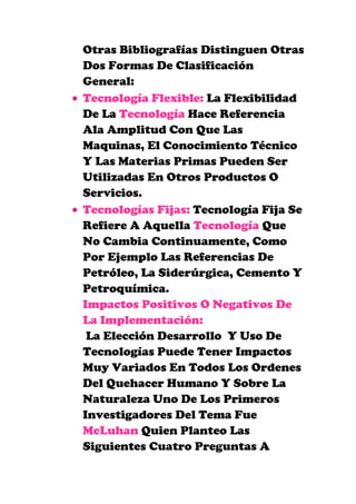 Otras Bibliografías Distinguen Otras
Dos Formas De Clasificación
General:
Tecnología Flexible: La Flexibilidad
De La Tecnología Hace Referencia
Ala Amplitud Con Que Las
Maquinas, El Conocimiento Técnico
Y Las Materias Primas Pueden Ser
Utilizadas En Otros Productos O
Servicios.
Tecnologías Fijas: Tecnología Fija Se
Refiere A Aquella Tecnología Que
No Cambia Continuamente, Como
Por Ejemplo Las Referencias De
Petróleo, La Siderúrgica, Cemento Y
Petroquímica.
Impactos Positivos O Negativos De
La Implementación:
La Elección Desarrollo Y Uso De
Tecnologías Puede Tener Impactos
Muy Variados En Todos Los Ordenes
Del Quehacer Humano Y Sobre La
Naturaleza Uno De Los Primeros
Investigadores Del Tema Fue
McLuhan Quien Planteo Las
Siguientes Cuatro Preguntas A
 