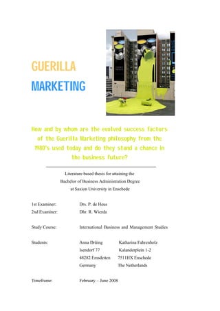 GUERILLA
MARKETING
 




How and by whom are the evolved success factors
    of the Guerilla Marketing philosophy from the
    1980's used today and do they stand a chance in
                     the business future?

                  Literature based thesis for attaining the
                Bachelor of Business Administration Degree
                     at Saxion University in Enschede


1st Examiner:             Drs. P. de Heus
2nd Examiner:             Dhr. R. Wierda


Study Course:             International Business and Management Studies


Students:                 Anna Drüing            Katharina Fahrenholz
                          Isendorf 77            Kalanderplein 1-2
                          48282 Emsdetten        7511HX Enschede
                          Germany                The Netherlands


Timeframe:                February – June 2008
 