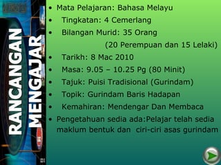 • Mata Pelajaran: Bahasa Melayu
•   Tingkatan: 4 Cemerlang
•   Bilangan Murid: 35 Orang
               (20 Perempuan dan 15 Lelaki)
•   Tarikh: 8 Mac 2010
•   Masa: 9.05 – 10.25 Pg (80 Minit)
•   Tajuk: Puisi Tradisional (Gurindam)
•   Topik: Gurindam Baris Hadapan
•   Kemahiran: Mendengar Dan Membaca
• Pengetahuan sedia ada:Pelajar telah sedia
  maklum bentuk dan ciri-ciri asas gurindam
 