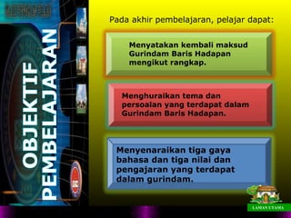 Pada akhir pembelajaran, pelajar dapat:


    Menyatakan kembali maksud
    Gurindam Baris Hadapan
    mengikut rangkap.



  Menghuraikan tema dan
  persoalan yang terdapat dalam
  Gurindam Baris Hadapan.




 Menyenaraikan tiga gaya
 bahasa dan tiga nilai dan
 pengajaran yang terdapat
 dalam gurindam.


                                  LAMAN UTAMA
 