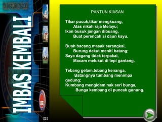 PANTUN KIASAN

Tikar pucuk,tikar mengkuang,
    Alas nikah raja Melayu;
Ikan busuk jangan dibuang,
    Buat perencah si daun kayu.

Buah bacang masak serangkai,
   Burung dekut meniti batang;
Saya dagang tidak terpakai,
   Macam melukut di tepi gantang.

Tebang gelam,tebang kenanga,
    Batangnya tumbang menimpa
gedung;
Kumbang mengidam nak seri bunga,
    Bunga kembang di puncak gunung.
 