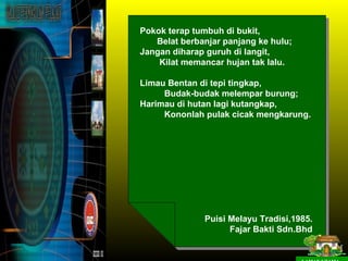 Pokok terap tumbuh di bukit,
   Belat berbanjar panjang ke hulu;
Jangan diharap guruh di langit,
    Kilat memancar hujan tak lalu.

Limau Bentan di tepi tingkap,
     Budak-budak melempar burung;
Harimau di hutan lagi kutangkap,
     Kononlah pulak cicak mengkarung.




              Puisi Melayu Tradisi,1985.
                    Fajar Bakti Sdn.Bhd
 