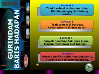 RANGKAP 1
  Tidak berbuat walaupun tahu,
     Diambil pengayuh dibuang
             perahu.


            RANGKAP 2
    Tidak tahu tapi berbuat,
   Kayuh perahu di atas darat.



           RANGKAP 3
Banyak bercakap tak baca buku,
Macam membawa duit tak laku.


              RANGKAP 4
Kurang berfikir rajin membangkang,
  Bila-bila pun di baris belakang.
 
