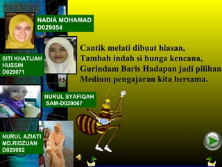 NADIA MOHAMAD
           D029054


                          Cantik melati dibuat hiasan,
SITI KHATIJAH             Tambah indah si bunga kencana,
HUSSIN
D029071                   Gurindam Baris Hadapan jadi pilihan,
                          Medium pengajaran kita bersama.
                NURUL SYAFIQAH
                SAM-D029067




NURUL AZIATI
MD.RIDZUAN
D029082
 