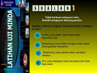 Tidak berbuat walaupun tahu,
       Diambil pengayuh dibuang perahu.

Apakah maksud rangkap Gurindam Baris Hadapan
di atas?

   A   Perahu yang telah rosak tidak boleh
       digunakan lagi

       Seseorang yang belajar dengan tabah dapat
   B
       meningkatkan keyakinan

   C   Seseorang yang pandai akan sentiasa
       berjaya.

       Ilmu yang dipelajari tidak bermakna jika tidak
   D   digunakan
 