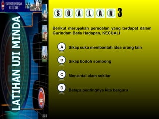 Berikut merupakan persoalan yang terdapat dalam
Gurindam Baris Hadapan, KECUALI


       Sikap suka membantah idea orang lain


       Sikap bodoh sombong


       Mencintai alam sekitar


       Betapa pentingnya kita berguru
 