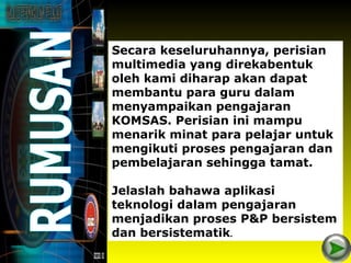 Secara keseluruhannya, perisian
multimedia yang direkabentuk
oleh kami diharap akan dapat
membantu para guru dalam
menyampaikan pengajaran
KOMSAS. Perisian ini mampu
menarik minat para pelajar untuk
mengikuti proses pengajaran dan
pembelajaran sehingga tamat.

Jelaslah bahawa aplikasi
teknologi dalam pengajaran
menjadikan proses P&P bersistem
dan bersistematik.
 