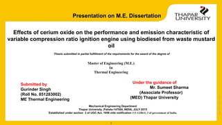 Copyright
2013-2014
1
Mechanical Engineering Department
Thapar University ,Patiala-147004, INDIA, JULY 2015
Established under section 3 of UGC Act, 1956 vide notification # F-12/84-U.3 of government of India.
Effects of cerium oxide on the performance and emission characteristic of
variable compression ratio ignition engine using biodiesel from waste mustard
oil
Thesis submitted in partial fulfillment of the requirements for the award of the degree of
Master of Engineering (M.E.)
In
Thermal Engineering
Submitted by
Gurinder Singh
(Roll No. 851283002)
ME Thermal Engineering
Under the guidance of
Mr. Sumeet Sharma
(Associate Professor)
(MED) Thapar University
Presentation on M.E. Dissertation
 