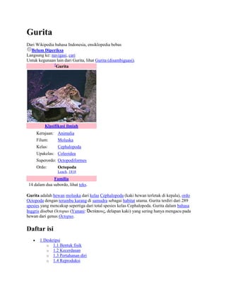 Gurita
Dari Wikipedia bahasa Indonesia, ensiklopedia bebas
  Belum Diperiksa
Langsung ke: navigasi, cari
Untuk kegunaan lain dari Gurita, lihat Gurita (disambiguasi).
              ?
                Gurita




          Klasifikasi ilmiah
     Kerajaan: Animalia
     Filum:      Moluska
     Kelas:      Cephalopoda
     Upakelas: Coleoidea
     Superordo: Octopodiformes
     Ordo:       Octopoda
                 Leach, 1818
              Familia
 14 dalam dua subordo, lihat teks.

Gurita adalah hewan moluska dari kelas Cephalopoda (kaki hewan terletak di kepala), ordo
Octopoda dengan terumbu karang di samudra sebagai habitat utama. Gurita terdiri dari 289
spesies yang mencakup sepertiga dari total spesies kelas Cephalopoda. Gurita dalam bahasa
Inggris disebut Octopus (Yunani: Ὀκτάπους, delapan kaki) yang sering hanya mengacu pada
hewan dari genus Octopus.


Daftar isi
       1 Deskripsi
          o 1.1 Bentuk fisik
          o 1.2 Kecerdasan
          o 1.3 Pertahanan diri
          o 1.4 Reproduksi
 