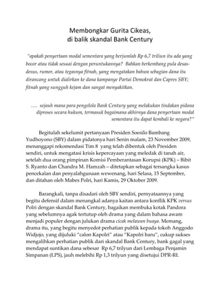 Membongkar Gurita Cikeas,  
                    di balik skandal Bank Century 
 
 “apakah penyertaan modal sementara yang berjumlah Rp 6,7 triliun itu ada yang 
bocor atau tidak sesuai dengan peruntukannya?  Bahkan berkembang pula desas‐
desus, rumor, atau tegasnya fitnah, yang mengatakan bahwa sebagian dana itu 
dirancang untuk dialirkan ke dana kampanye Partai Demokrat dan Capres SBY; 
fitnah yang sungguh kejam dan sangat menyakitkan. 

                                                                                 
    ….  sejauh mana para pengelola Bank Century yang melakukan tindakan pidana 
     diproses secara hukum, termasuk bagaimana akhirnya dana penyertaan modal 
                                         sementara itu dapat kembali ke negara?” 
 
      Begitulah sekelumit pertanyaan Presiden Soesilo Bambang 
Yudhoyono (SBY) dalam pidatonya hari Senin malam, 23 November 2009, 
menanggapi rekomendasi Tim 8  yang telah dibentuk oleh Presiden 
sendiri, untuk mengatasi krisis kepercayaan yang meledak di tanah air, 
setelah dua orang pimpinan Komisi Pemberantasan Korupsi (KPK) – Bibit 
S. Ryanto dan Chandra M. Hamzah – ditetapkan sebagai tersangka kasus 
pencekalan dan penyalahgunaan wewenang, hari Selasa, 15 September, 
dan ditahan oleh Mabes Polri, hari Kamis, 29 Oktober 2009. 
 
      Barangkali, tanpa disadari oleh SBY sendiri, pernyataannya yang 
begitu defensif dalam menangkal adanya kaitan antara konflik KPK versus  
Polri dengan skandal Bank Century, bagaikan membuka kotak Pandora 
yang sebelumnya agak tertutup oleh drama yang dalam bahasa awam 
menjadi populer dengan julukan drama cicak melawan buaya. Memang, 
drama itu, yang begitu menyedot perhatian publik kepada tokoh Anggodo 
Widjojo, yang dijuluki “calon Kapolri” atau “Kapolri baru”, cukup sukses 
mengalihkan perhatian publik dari skandal Bank Century, bank gagal yang 
mendapat suntikan dana sebesar  Rp 6,7 trilyun dari Lembaga Penjamin 
Simpanan (LPS), jauh melebihi Rp 1,3 trilyun yang disetujui DPR‐RI. 
 