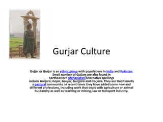 Gurjar Culture
Gujjar or Gurjar is an ethnic group with populations in India and Pakistan.
Small number of Gujjars are also found in
northeastern Afghanistan]Alternative spellings
include Gurjara, Gojar, Goojar, Gurjjara and Gūrjara. They are traditionally
a pastoral community. In recent times they have added some new and
different professions, including work that deals with agriculture or animal
husbandry as well as teaching or mining, law or transport industry.

 