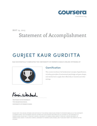 coursera.org
Statement of Accomplishment
MAY 19, 2013
GURJEET KAUR GURDITTA
HAS SUCCESSFULLY COMPLETED THE UNIVERSITY OF PENNSYLVANIA'S ONLINE OFFERING OF
Gamification
This course introduces the fundamental concepts of gamification,
including principles of motivational psychology and game design,
and teaches how to apply them effectively in business and other
settings.
PROFESSOR KEVIN WERBACH
THE WHARTON SCHOOL
UNIVERSITY OF PENNSYLVANIA
PLEASE NOTE: THIS ONLINE OFFERING DOES NOT REFLECT THE ENTIRE CURRICULUM OFFERED TO STUDENTS ENROLLED AT THE UNIVERSITY
OF PENNSYLVANIA. THIS STATEMENT DOES NOT AFFIRM THAT THIS STUDENT WAS ENROLLED AS A STUDENT AT THE UNIVERSITY OF
PENNSYLVANIA IN ANY WAY. IT DOES NOT CONFER A UNIVERSITY OF PENNSYLVANIA GRADE; IT DOES NOT CONFER UNIVERSITY OF
PENNSYLVANIA CREDIT; IT DOES NOT CONFER A UNIVERSITY OF PENNSYLVANIA DEGREE; AND IT DOES NOT VERIFY THE IDENTITY OF THE
STUDENT.
 