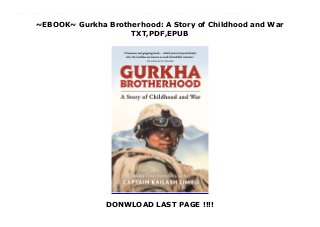 ~EBOOK~ Gurkha Brotherhood: A Story of Childhood and War
TXT,PDF,EPUB
DONWLOAD LAST PAGE !!!!
read online : Download Gurkha Brotherhood: A Story of Childhood and War read Online ‘Sometimes my mind reaches back beyond the fear and the arid landscapes of war, to memories of childhood that fill me with happiness and laughter.’ ___________‘A humane and gripping book which proves beyond doubt why the Gurkhas are known as such formidable warriors.’ – Sir Ranulph Fiennes___________This is a searingly honest memoir by Kailash Limbu, a serving Gurkha soldier who undertook five tours of active service in Afghanistan. Kailash Limbu was in the front line of the fighting in Helmand Province. On dangerous resupply missions and on offensive patrols that took them to the heart of the ‘killing zone’, he and his men came under frequent attack from Taliban fighters.He talks of other operations in which he has served – and, perhaps most movingly, of the other Gurkha soldiers – the united band of brothers – with whom he serves and on whom he relies every day.On many occasions he has feared he would not live to see the end of the day – and, inevitably, he lost several friends and colleagues from the close-knit Gurkha brotherhood. His means of coping with the trauma of conflict was to travel back in his mind to his childhood in a remote Himalayan village in Nepal. But even amid the simplicity of mountain life, danger and tragedy lurked.In this compelling narrative Capt Limbu celebrates his Gurkha heritage, relates remarkable stories of courage (his own and others’), and confronts demons that have shaped but never broken him. The result is a record of war and peace that is rare in its honesty and humility.
 