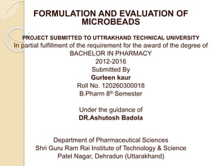 FORMULATION AND EVALUATION OF
MICROBEADS
PROJECT SUBMITTED TO UTTRAKHAND TECHNICAL UNIVERSITY
In partial fulfillment of the requirement for the award of the degree of
BACHELOR IN PHARMACY
2012-2016
Submitted By
Gurleen kaur
Roll No. 120260300018
B.Pharm 8th Semester
Under the guidance of
DR.Ashutosh Badola
Department of Pharmaceutical Sciences
Shri Guru Ram Rai Institute of Technology & Science
Patel Nagar, Dehradun (Uttarakhand)
 