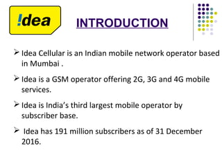  Idea Cellular is an Indian mobile network operator based
in Mumbai .
 Idea is a GSM operator offering 2G, 3G and 4G mobile
services.
 Idea is India’s third largest mobile operator by
subscriber base.
 Idea has 191 million subscribers as of 31 December
2016.
INTRODUCTION
 