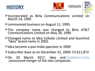 HISTORY
Incorporated as Birla Communications Limited on
March 14, 1995
commenced business on August 11, 1995.
The company name was changed to Birla AT&T
Communications Limited on May 30, 1996
Changed name to Idea Cellular Limited and launched
"Idea" brand name in 2002.
Idea became a pan-India operator in 2009
Subscriber base as on December 31, 2009: 57,611,872
On 20 March 2017, Idea and Vodafone India
announced merger of the two companies.
 