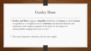 Gurley Shaw
• Gurley and Shaw suggest a liquidity definition of money in which money
is regarded as “a weighted sum of currency and demand deposits and
substitutes with weights assigned on the basis of the degree of
substitutability ranging from one to zero”.
• The more imperfect substitute, the less the weight.
 